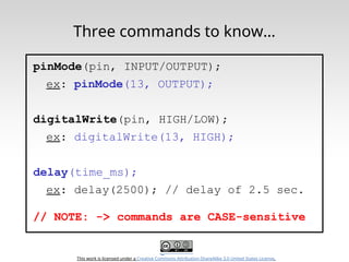 This work is licensed under a Creative Commons Attribution-ShareAlike 3.0 United States License.
Three commands to know…
pinMode(pin, INPUT/OUTPUT);
ex: pinMode(13, OUTPUT);
digitalWrite(pin, HIGH/LOW);
ex: digitalWrite(13, HIGH);
delay(time_ms);
ex: delay(2500); // delay of 2.5 sec.
// NOTE: -> commands are CASE-sensitive
 
