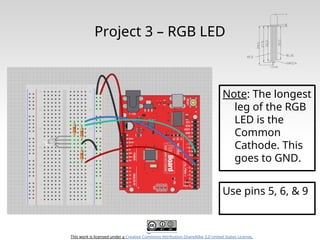 This work is licensed under a Creative Commons Attribution-ShareAlike 3.0 United States License.
Project 3 – RGB LED
Note: The longest
leg of the RGB
LED is the
Common
Cathode. This
goes to GND.
Use pins 5, 6, & 9
 