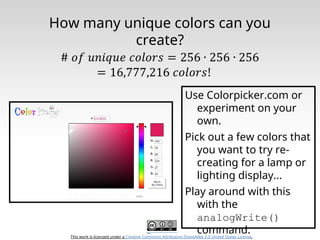 This work is licensed under a Creative Commons Attribution-ShareAlike 3.0 United States License.
How many unique colors can you
create?
Use Colorpicker.com or
experiment on your
own.
Pick out a few colors that
you want to try re-
creating for a lamp or
lighting display...
Play around with this
with the
analogWrite()
command.
 