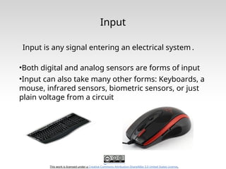 This work is licensed under a Creative Commons Attribution-ShareAlike 3.0 United States License.
Input
Input is any signal entering an electrical system .
•Both digital and analog sensors are forms of input
•Input can also take many other forms: Keyboards, a
mouse, infrared sensors, biometric sensors, or just
plain voltage from a circuit
 