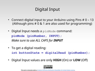 This work is licensed under a Creative Commons Attribution-ShareAlike 3.0 United States License.
Digital Input
• Connect digital input to your Arduino using Pins # 0 – 13
(Although pins # 0 & 1 are also used for programming)
• Digital Input needs a pinMode command:
pinMode (pinNumber, INPUT);
Make sure to use ALL CAPS for INPUT
• To get a digital reading:
int buttonState = digitalRead (pinNumber);
• Digital Input values are only HIGH (On) or LOW (Off)
 