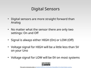 This work is licensed under a Creative Commons Attribution-ShareAlike 3.0 United States License.
Digital Sensors
• Digital sensors are more straight forward than
Analog
• No matter what the sensor there are only two
settings: On and Off
• Signal is always either HIGH (On) or LOW (Off)
• Voltage signal for HIGH will be a little less than 5V
on your Uno
• Voltage signal for LOW will be 0V on most systems
 