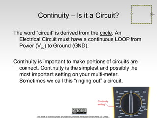 This work is licensed under a Creative Commons Attribution-ShareAlike 3.0 United States License.
Continuity – Is it a Circuit?
The word “circuit” is derived from the circle. An
Electrical Circuit must have a continuous LOOP from
Power (Vcc) to Ground (GND).
Continuity is important to make portions of circuits are
connect. Continuity is the simplest and possibly the
most important setting on your multi-meter.
Sometimes we call this “ringing out” a circuit.
 