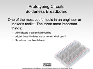 This work is licensed under a Creative Commons Attribution-ShareAlike 3.0 United States License.
Prototyping Circuits
Solderless Breadboard
One of the most useful tools in an engineer or
Maker’s toolkit. The three most important
things:
•
•
•
 