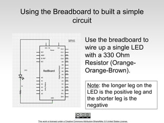 This work is licensed under a Creative Commons Attribution-ShareAlike 3.0 United States License.
Using the Breadboard to built a simple
circuit
Use the breadboard to
wire up a single LED
with a 330 Ohm
Resistor (Orange-
Orange-Brown).
Note: the longer leg on the
LED is the positive leg and
the shorter leg is the
negative
 