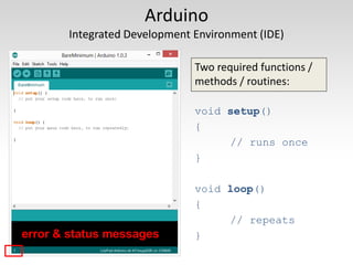 Arduino
Integrated Development Environment (IDE)
Two required functions /
methods / routines:
void setup()
{
// runs once
}
void loop()
{
// repeats
}
error & status messages
 