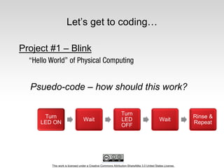 This work is licensed under a Creative Commons Attribution-ShareAlike 3.0 United States License.
Let’s get to coding…
Project #1 – Blink
Psuedo-code – how should this work?
Turn
LED ON
Wait
Turn
LED
OFF
Wait
Rinse &
Repeat
 