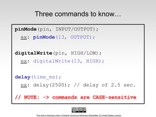 This work is licensed under a Creative Commons Attribution-ShareAlike 3.0 United States License.
Three commands to know…
pinMode(pin, INPUT/OUTPUT);
ex: pinMode(13, OUTPUT);
digitalWrite(pin, HIGH/LOW);
ex: digitalWrite(13, HIGH);
delay(time_ms);
ex: delay(2500); // delay of 2.5 sec.
// NOTE: -> commands are CASE-sensitive
 