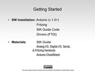 This work is licensed under a Creative Commons Attribution-ShareAlike 3.0 United States License.
Getting Started
• SW Installation: Arduino (v.1.0+)
Fritzing
SIK Guide Code
Drivers (FTDI)
• Materials: SIK Guide
 