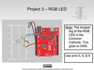 This work is licensed under a Creative Commons Attribution-ShareAlike 3.0 United States License.
Project 3 – RGB LED
Note: The longest
leg of the RGB
LED is the
Common
Cathode. This
goes to GND.
Use pins 5, 6, & 9
 