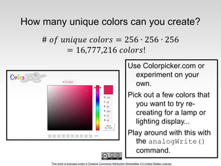 This work is licensed under a Creative Commons Attribution-ShareAlike 3.0 United States License.
How many unique colors can you create?
Use Colorpicker.com or
experiment on your
own.
Pick out a few colors that
you want to try re-
creating for a lamp or
lighting display...
Play around with this with
the analogWrite()
command.
 