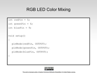 This work is licensed under a Creative Commons Attribution-ShareAlike 3.0 United States License.
RGB LED Color Mixing
int redPin = 5;
int greenPin = 6;
int bluePin = 9;
void setup()
{
pinMode(redPin, OUTPUT);
pinMode(greenPin, OUTPUT);
pinMode(bluePin, OUTPUT);
}
 