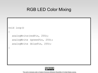 This work is licensed under a Creative Commons Attribution-ShareAlike 3.0 United States License.
RGB LED Color Mixing
void loop()
{
analogWrite(redPin, 255);
analogWrite (greenPin, 255);
analogWrite (bluePin, 255);
}
 