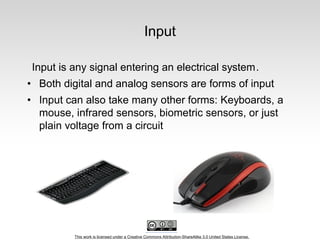 This work is licensed under a Creative Commons Attribution-ShareAlike 3.0 United States License.
Input
Input is any signal entering an electrical system.
• Both digital and analog sensors are forms of input
• Input can also take many other forms: Keyboards, a
mouse, infrared sensors, biometric sensors, or just
plain voltage from a circuit
 