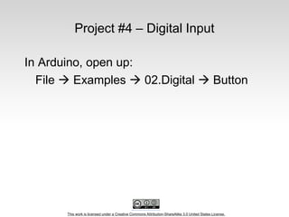 This work is licensed under a Creative Commons Attribution-ShareAlike 3.0 United States License.
Project #4 – Digital Input
In Arduino, open up:
File  Examples  02.Digital  Button
 