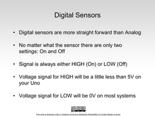 This work is licensed under a Creative Commons Attribution-ShareAlike 3.0 United States License.
Digital Sensors
• Digital sensors are more straight forward than Analog
• No matter what the sensor there are only two
settings: On and Off
• Signal is always either HIGH (On) or LOW (Off)
• Voltage signal for HIGH will be a little less than 5V on
your Uno
• Voltage signal for LOW will be 0V on most systems
 