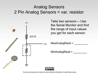 This work is licensed under a Creative Commons Attribution-ShareAlike 3.0 United States License.
Analog Sensors
2 Pin Analog Sensors = var. resistor
Take two sensors -- Use
the Serial Monitor and find
the range of input values
you get for each sensor.
MaxAnalogRead = _________
MinAnalogRead = _________
 