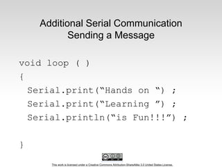 This work is licensed under a Creative Commons Attribution-ShareAlike 3.0 United States License.
Additional Serial Communication
Sending a Message
void loop ( )
{
Serial.print(“Hands on “) ;
Serial.print(“Learning ”) ;
Serial.println(“is Fun!!!”) ;
}
 