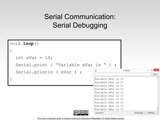 This work is licensed under a Creative Commons Attribution-ShareAlike 3.0 United States License.
Serial Communication:
Serial Debugging
void loop()
{
int xVar = 10;
Serial.print ( “Variable xVar is “ ) ;
Serial.println ( xVar ) ;
}
 