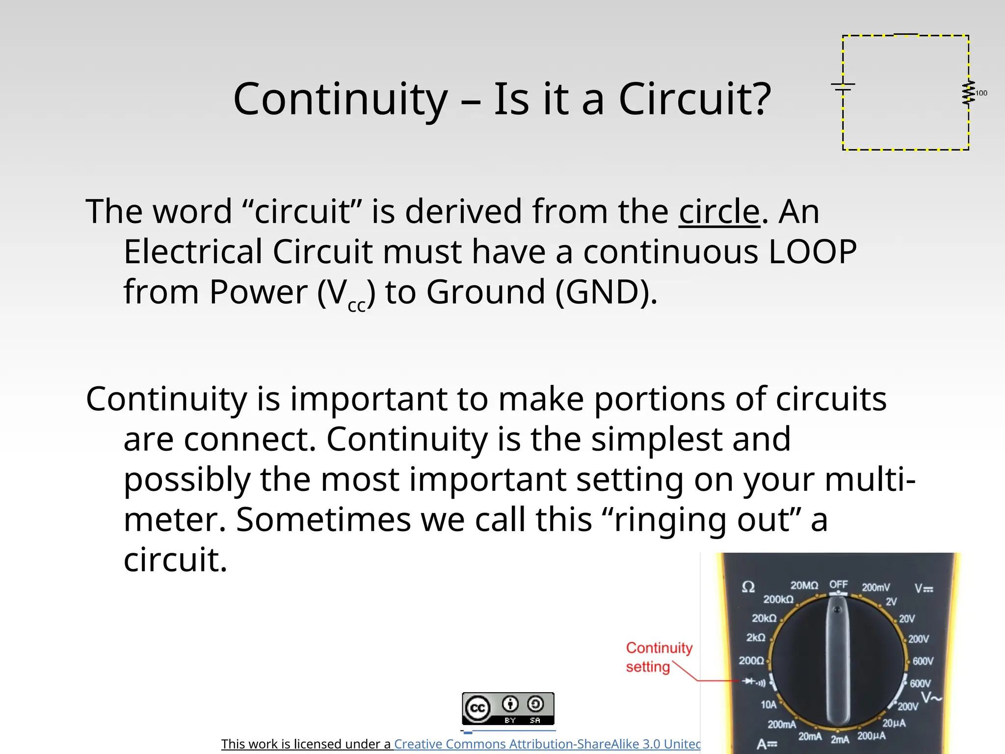 This work is licensed under a Creative Commons Attribution-ShareAlike 3.0 United States License. Continuity – Is it a Circuit? The word “circuit” is derived from the circle. An Electrical Circuit must have a continuous LOOP from Power (Vcc) to Ground (GND). Continuity is important to make portions of circuits are connect. Continuity is the simplest and possibly the most important setting on your multi- meter. Sometimes we call this “ringing out” a circuit. 