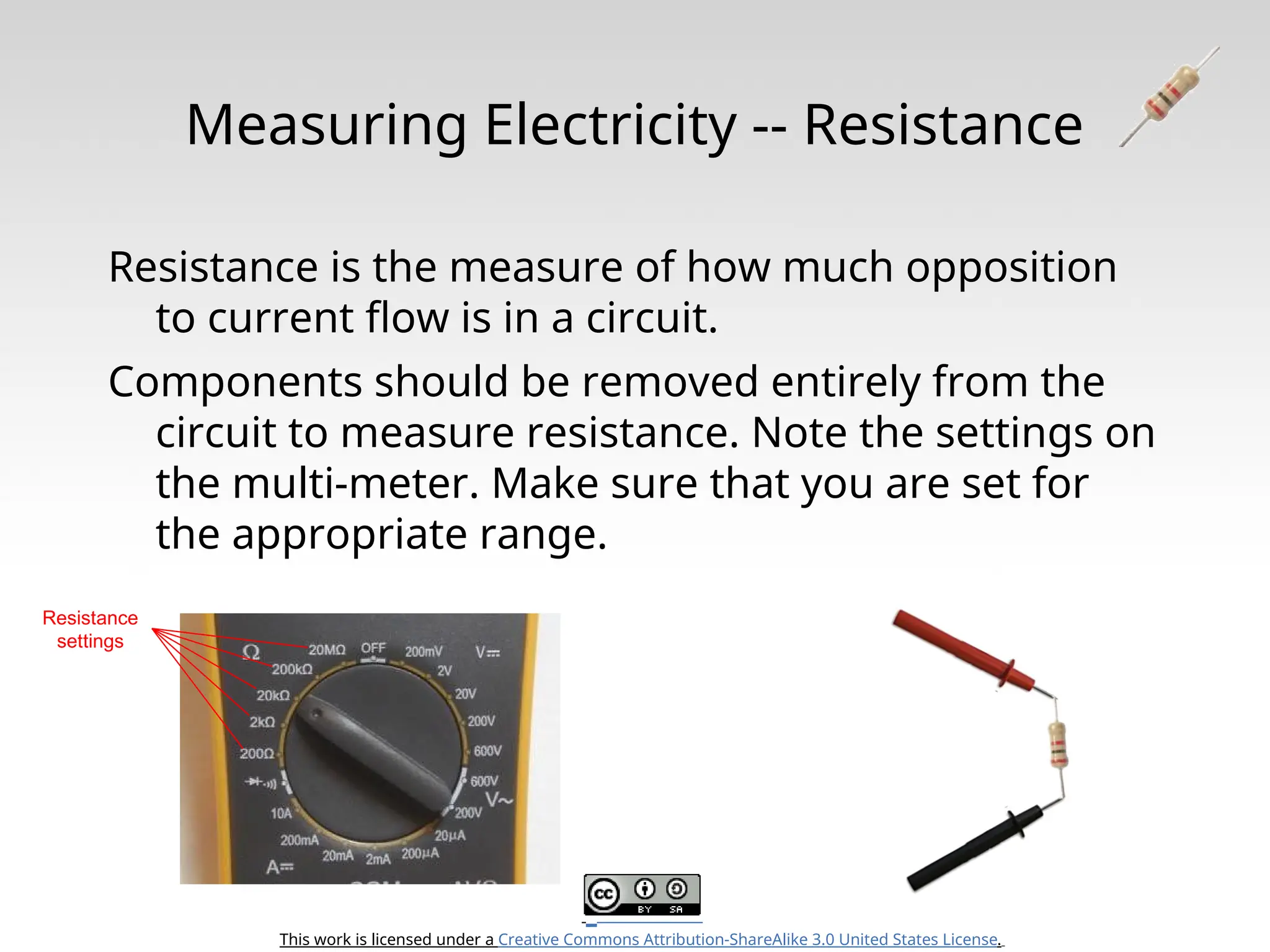 This work is licensed under a Creative Commons Attribution-ShareAlike 3.0 United States License. Measuring Electricity -- Resistance Resistance is the measure of how much opposition to current flow is in a circuit. Components should be removed entirely from the circuit to measure resistance. Note the settings on the multi-meter. Make sure that you are set for the appropriate range. Resistance settings 