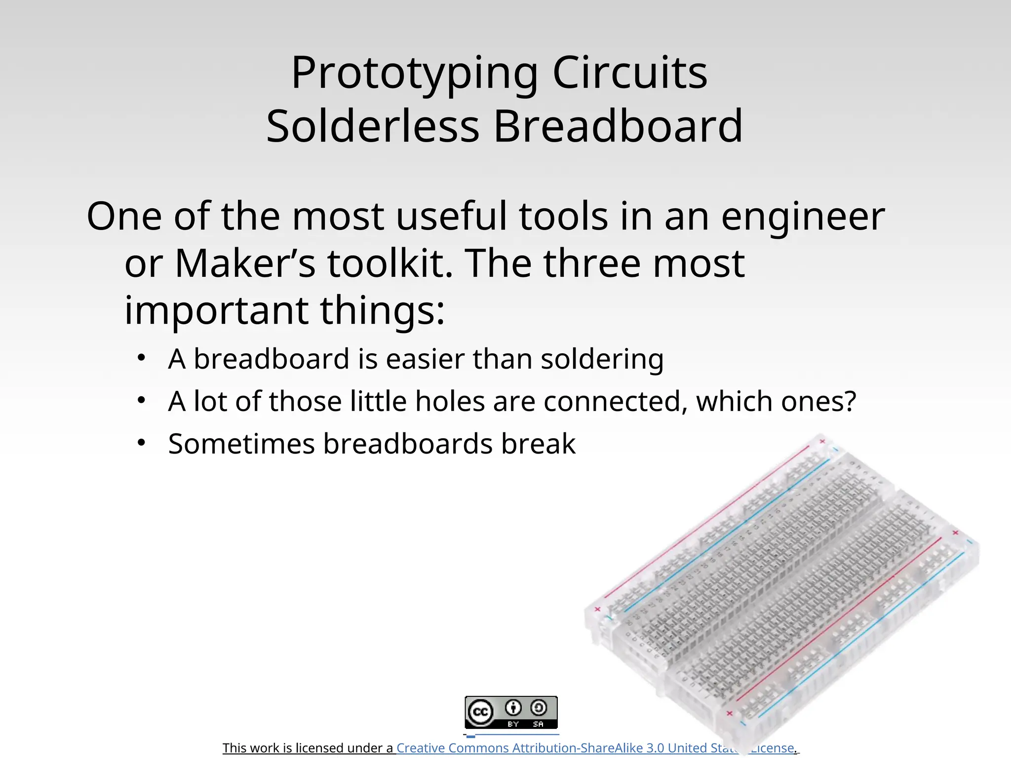 This work is licensed under a Creative Commons Attribution-ShareAlike 3.0 United States License. Prototyping Circuits Solderless Breadboard One of the most useful tools in an engineer or Maker’s toolkit. The three most important things: • A breadboard is easier than soldering • A lot of those little holes are connected, which ones? • Sometimes breadboards break 