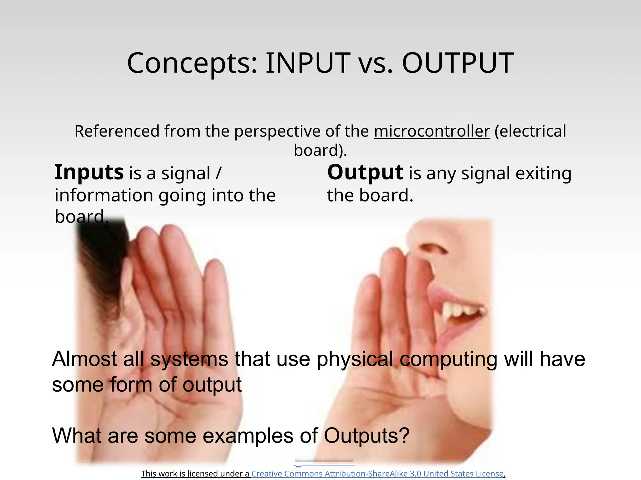This work is licensed under a Creative Commons Attribution-ShareAlike 3.0 United States License. Concepts: INPUT vs. OUTPUT Referenced from the perspective of the microcontroller (electrical board). Inputs is a signal / information going into the board. Output is any signal exiting the board. Almost all systems that use physical computing will have some form of output What are some examples of Outputs? 
