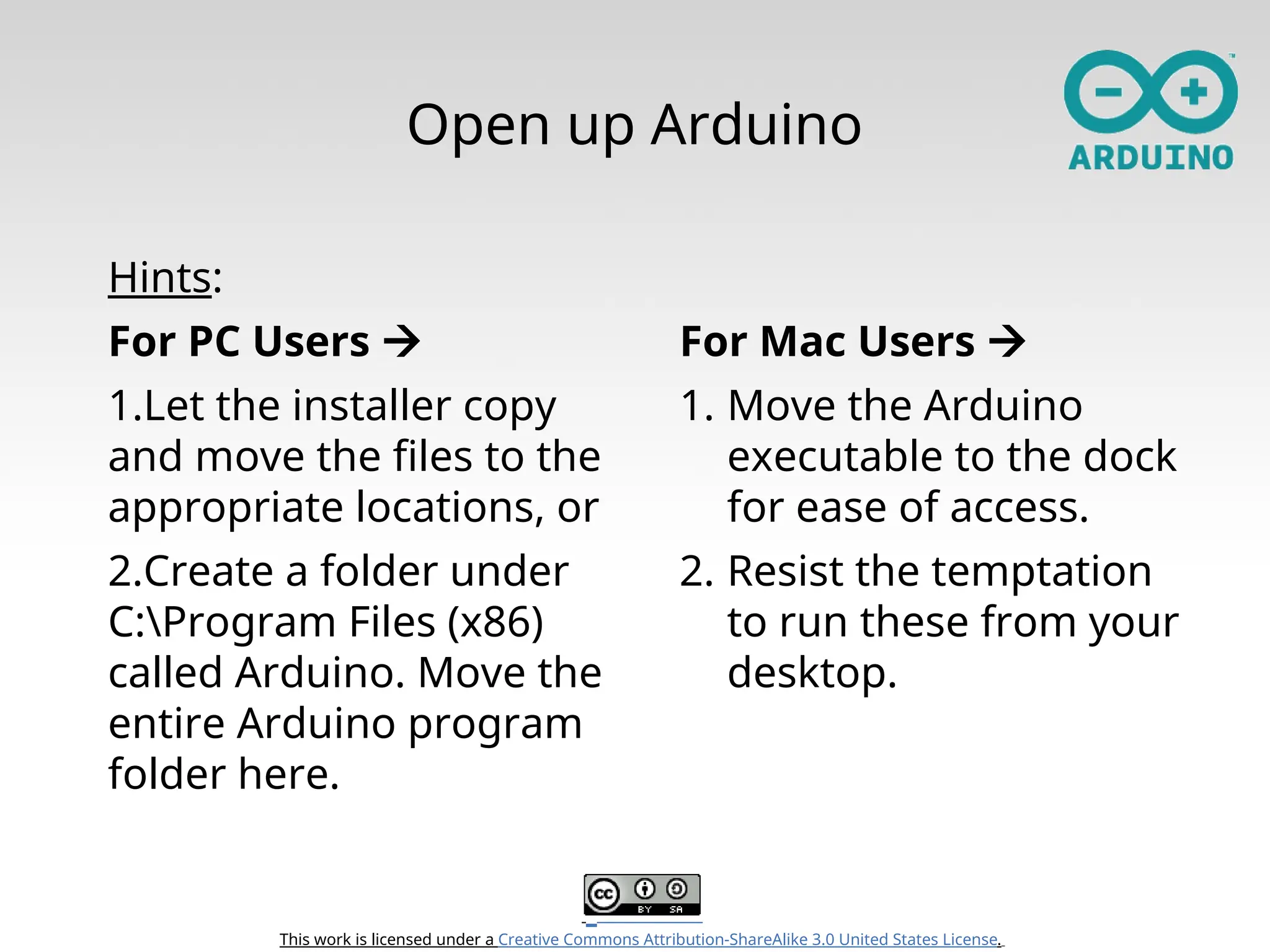 This work is licensed under a Creative Commons Attribution-ShareAlike 3.0 United States License. Open up Arduino Hints: For PC Users  1.Let the installer copy and move the files to the appropriate locations, or 2.Create a folder under C:Program Files (x86) called Arduino. Move the entire Arduino program folder here. For Mac Users  1. Move the Arduino executable to the dock for ease of access. 2. Resist the temptation to run these from your desktop. 