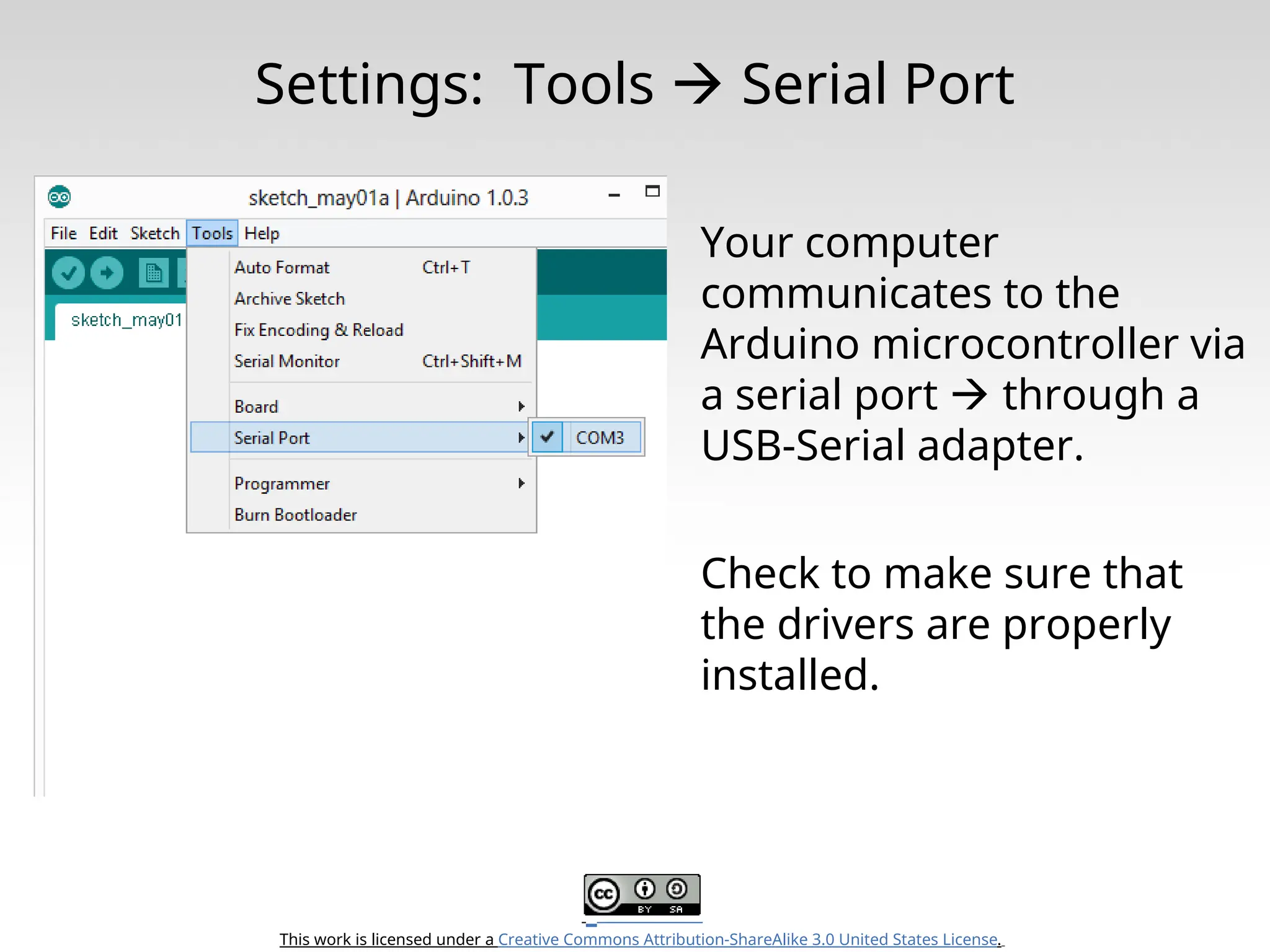 This work is licensed under a Creative Commons Attribution-ShareAlike 3.0 United States License. Settings: Tools  Serial Port Your computer communicates to the Arduino microcontroller via a serial port  through a USB-Serial adapter. Check to make sure that the drivers are properly installed. 