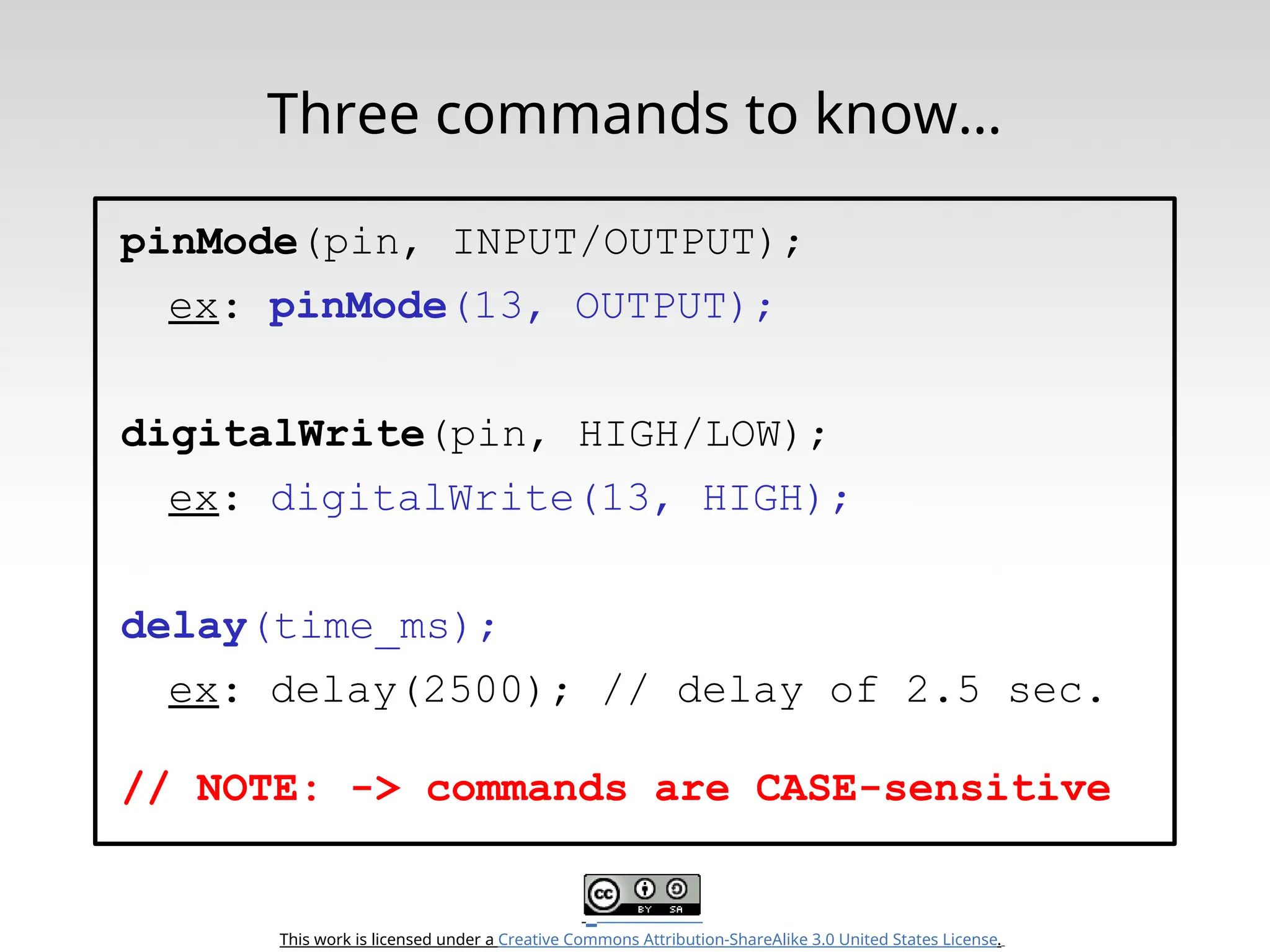This work is licensed under a Creative Commons Attribution-ShareAlike 3.0 United States License. Three commands to know… pinMode(pin, INPUT/OUTPUT); ex: pinMode(13, OUTPUT); digitalWrite(pin, HIGH/LOW); ex: digitalWrite(13, HIGH); delay(time_ms); ex: delay(2500); // delay of 2.5 sec. // NOTE: -> commands are CASE-sensitive 