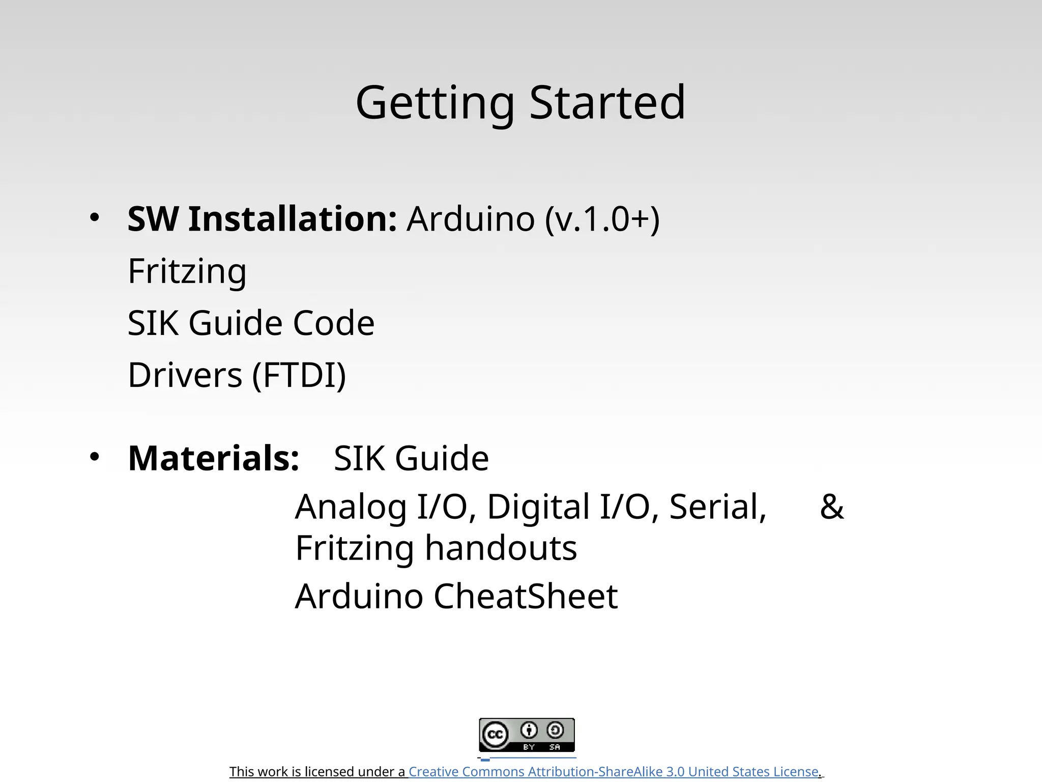 This work is licensed under a Creative Commons Attribution-ShareAlike 3.0 United States License. Getting Started • SW Installation: Arduino (v.1.0+) Fritzing SIK Guide Code Drivers (FTDI) • Materials: SIK Guide Analog I/O, Digital I/O, Serial, & Fritzing handouts Arduino CheatSheet 