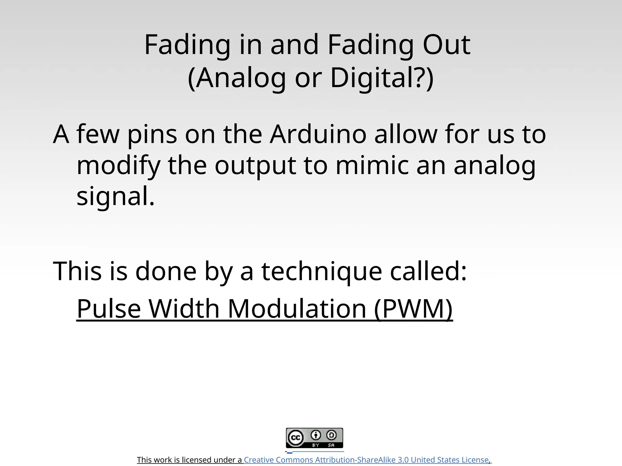 This work is licensed under a Creative Commons Attribution-ShareAlike 3.0 United States License. Fading in and Fading Out (Analog or Digital?) A few pins on the Arduino allow for us to modify the output to mimic an analog signal. This is done by a technique called: Pulse Width Modulation (PWM) 