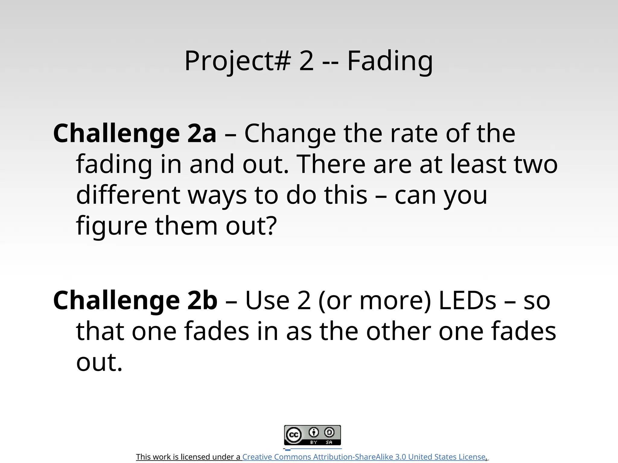 This work is licensed under a Creative Commons Attribution-ShareAlike 3.0 United States License. Project# 2 -- Fading Challenge 2a – Change the rate of the fading in and out. There are at least two different ways to do this – can you figure them out? Challenge 2b – Use 2 (or more) LEDs – so that one fades in as the other one fades out. 