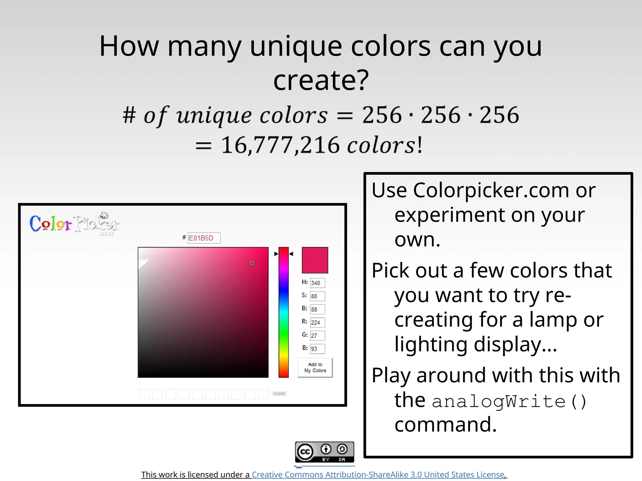 This work is licensed under a Creative Commons Attribution-ShareAlike 3.0 United States License. How many unique colors can you create? Use Colorpicker.com or experiment on your own. Pick out a few colors that you want to try re- creating for a lamp or lighting display... Play around with this with the analogWrite() command. 