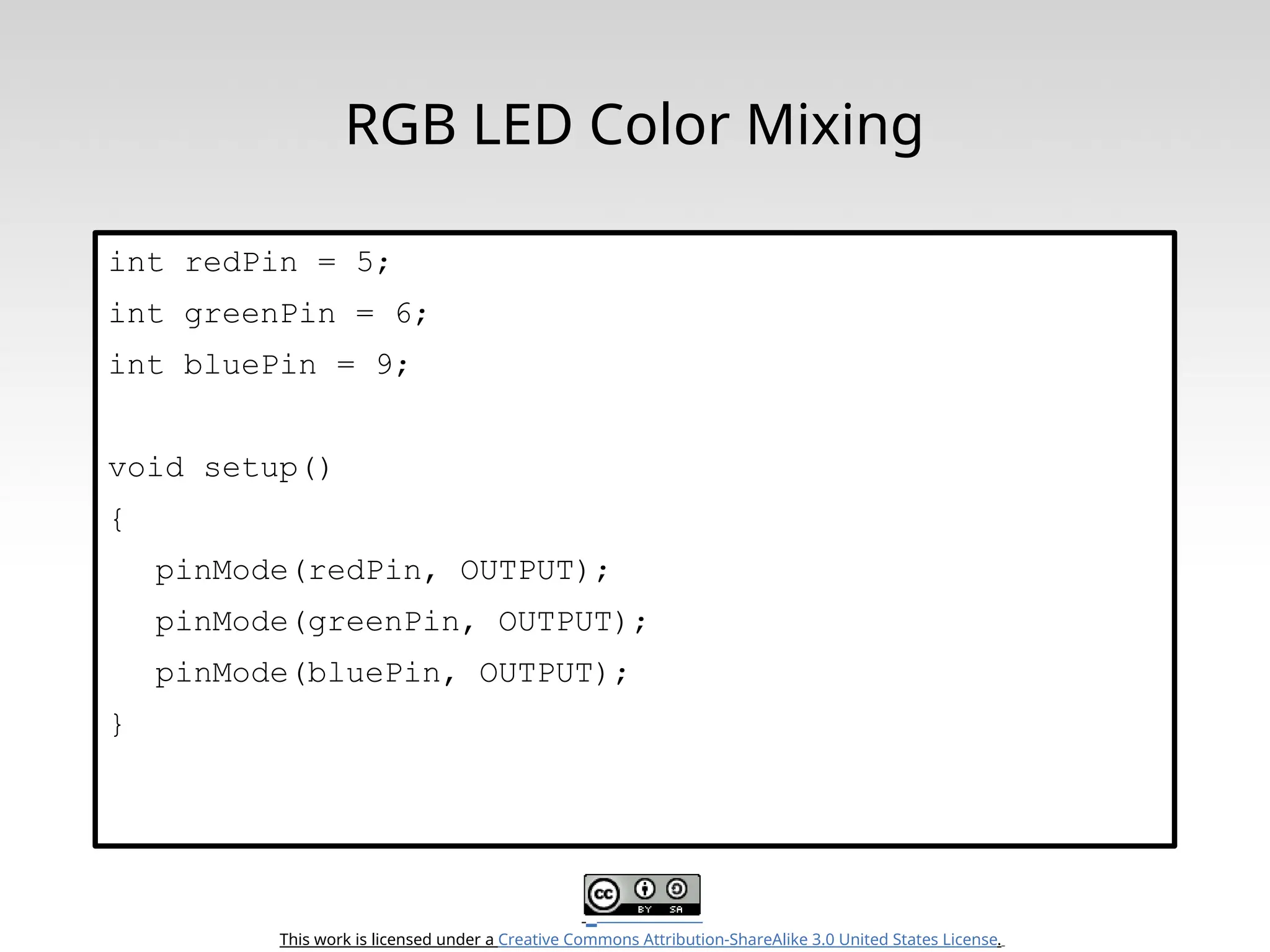 This work is licensed under a Creative Commons Attribution-ShareAlike 3.0 United States License. RGB LED Color Mixing int redPin = 5; int greenPin = 6; int bluePin = 9; void setup() { pinMode(redPin, OUTPUT); pinMode(greenPin, OUTPUT); pinMode(bluePin, OUTPUT); } 