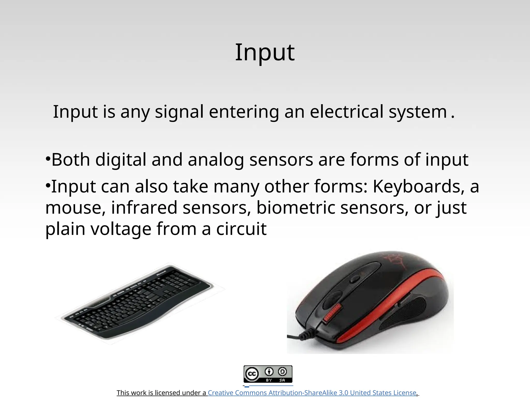 This work is licensed under a Creative Commons Attribution-ShareAlike 3.0 United States License. Input Input is any signal entering an electrical system . •Both digital and analog sensors are forms of input •Input can also take many other forms: Keyboards, a mouse, infrared sensors, biometric sensors, or just plain voltage from a circuit 