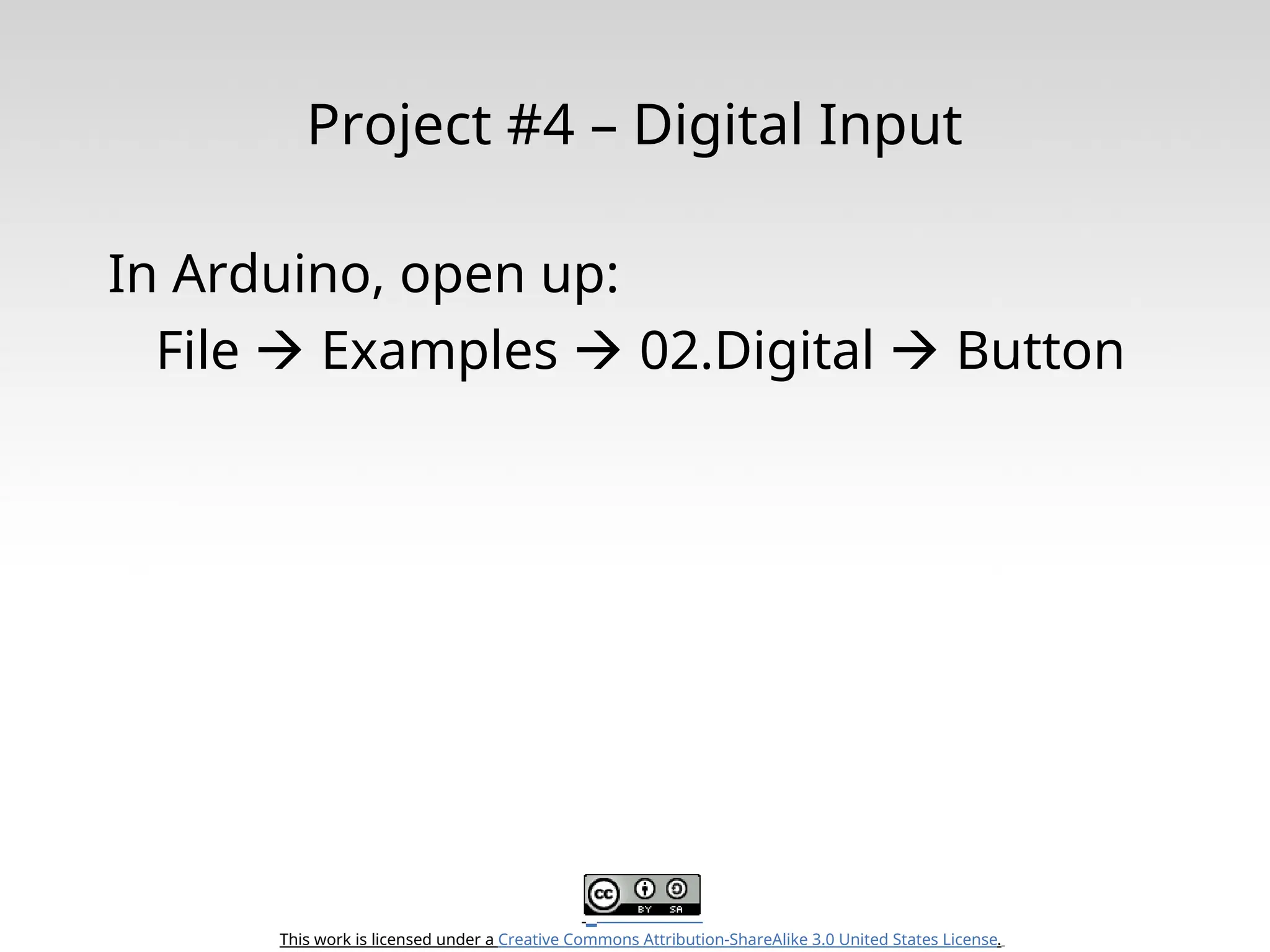 This work is licensed under a Creative Commons Attribution-ShareAlike 3.0 United States License. Project #4 – Digital Input In Arduino, open up: File  Examples  02.Digital  Button 