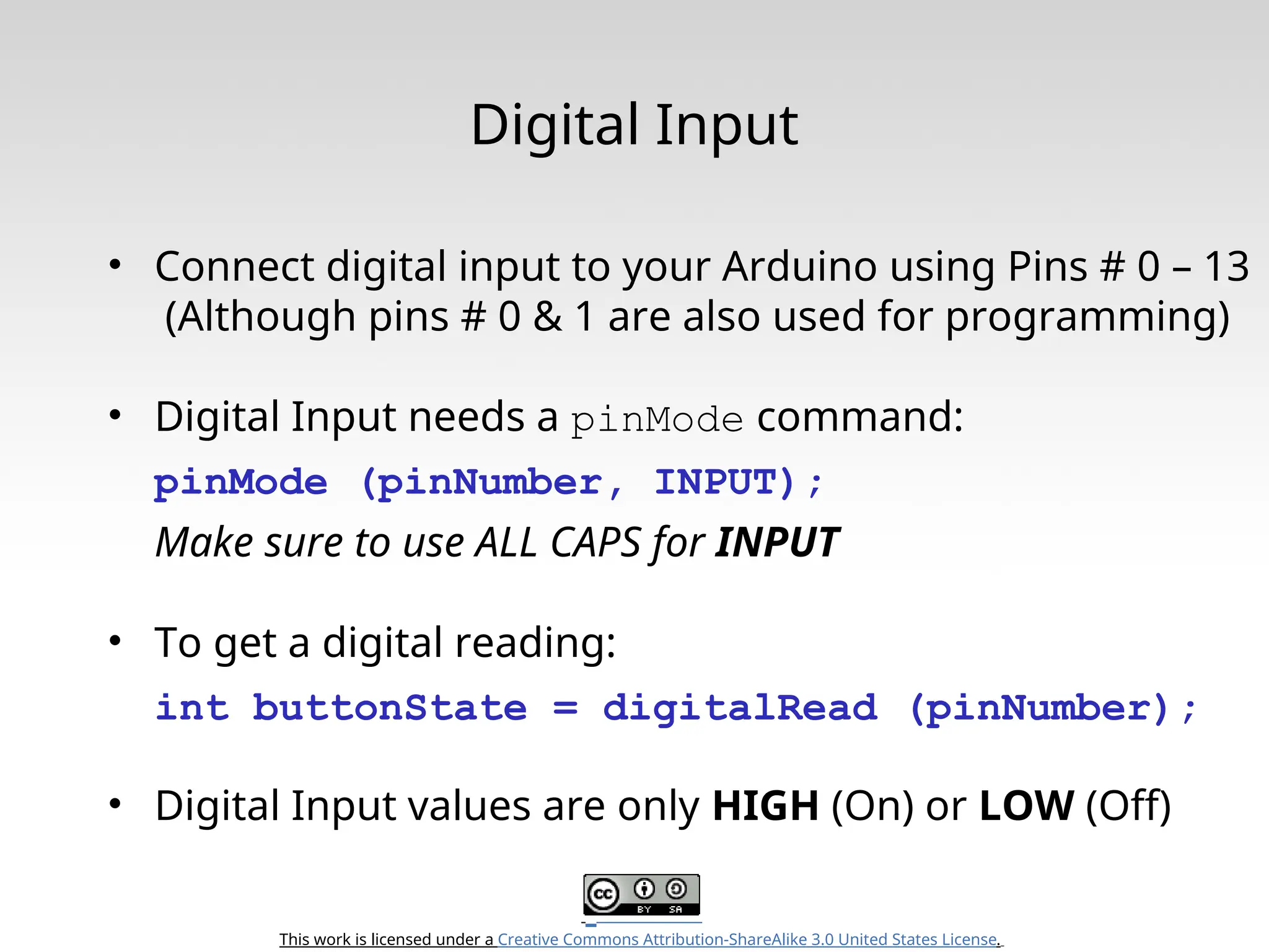 This work is licensed under a Creative Commons Attribution-ShareAlike 3.0 United States License. Digital Input • Connect digital input to your Arduino using Pins # 0 – 13 (Although pins # 0 & 1 are also used for programming) • Digital Input needs a pinMode command: pinMode (pinNumber, INPUT); Make sure to use ALL CAPS for INPUT • To get a digital reading: int buttonState = digitalRead (pinNumber); • Digital Input values are only HIGH (On) or LOW (Off) 
