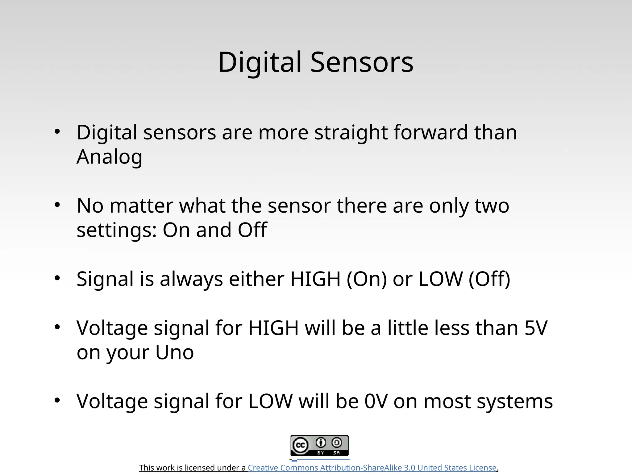 This work is licensed under a Creative Commons Attribution-ShareAlike 3.0 United States License. Digital Sensors • Digital sensors are more straight forward than Analog • No matter what the sensor there are only two settings: On and Off • Signal is always either HIGH (On) or LOW (Off) • Voltage signal for HIGH will be a little less than 5V on your Uno • Voltage signal for LOW will be 0V on most systems 