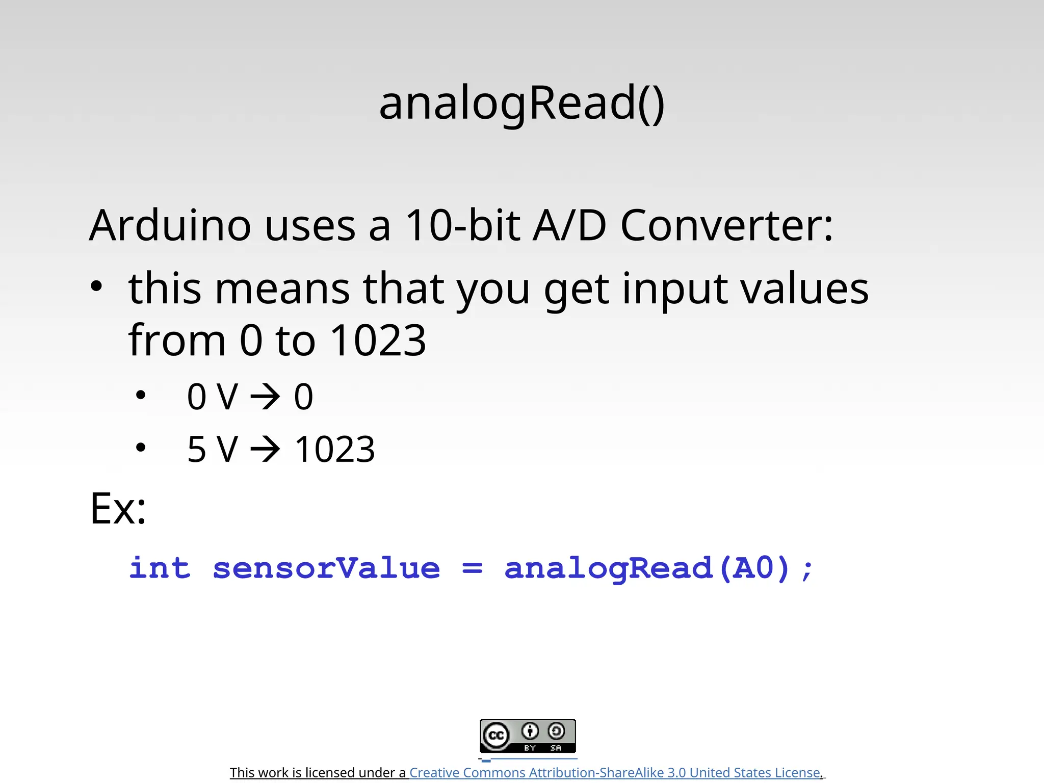 This work is licensed under a Creative Commons Attribution-ShareAlike 3.0 United States License. analogRead() Arduino uses a 10-bit A/D Converter: • this means that you get input values from 0 to 1023 • 0 V  0 • 5 V  1023 Ex: int sensorValue = analogRead(A0); 