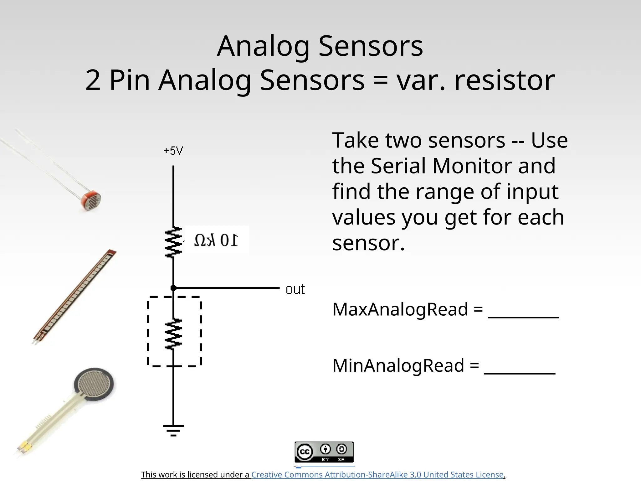 This work is licensed under a Creative Commons Attribution-ShareAlike 3.0 United States License. Analog Sensors 2 Pin Analog Sensors = var. resistor Take two sensors -- Use the Serial Monitor and find the range of input values you get for each sensor. MaxAnalogRead = _________ MinAnalogRead = _________ 