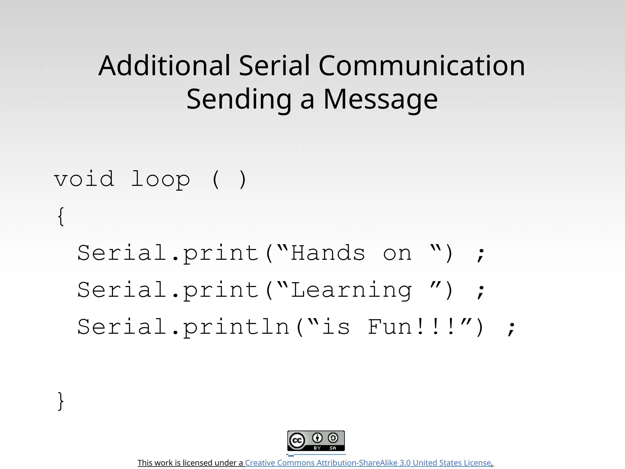 This work is licensed under a Creative Commons Attribution-ShareAlike 3.0 United States License. Additional Serial Communication Sending a Message void loop ( ) { Serial.print(“Hands on “) ; Serial.print(“Learning ”) ; Serial.println(“is Fun!!!”) ; } 