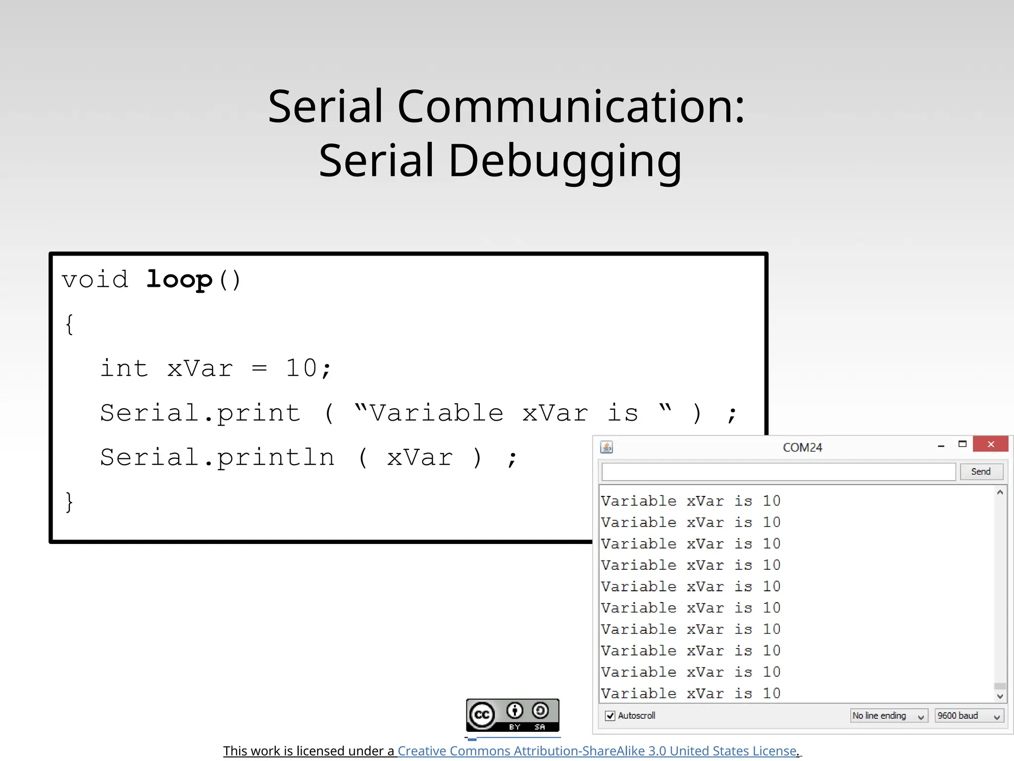 This work is licensed under a Creative Commons Attribution-ShareAlike 3.0 United States License. Serial Communication: Serial Debugging void loop() { int xVar = 10; Serial.print ( “Variable xVar is “ ) ; Serial.println ( xVar ) ; } 