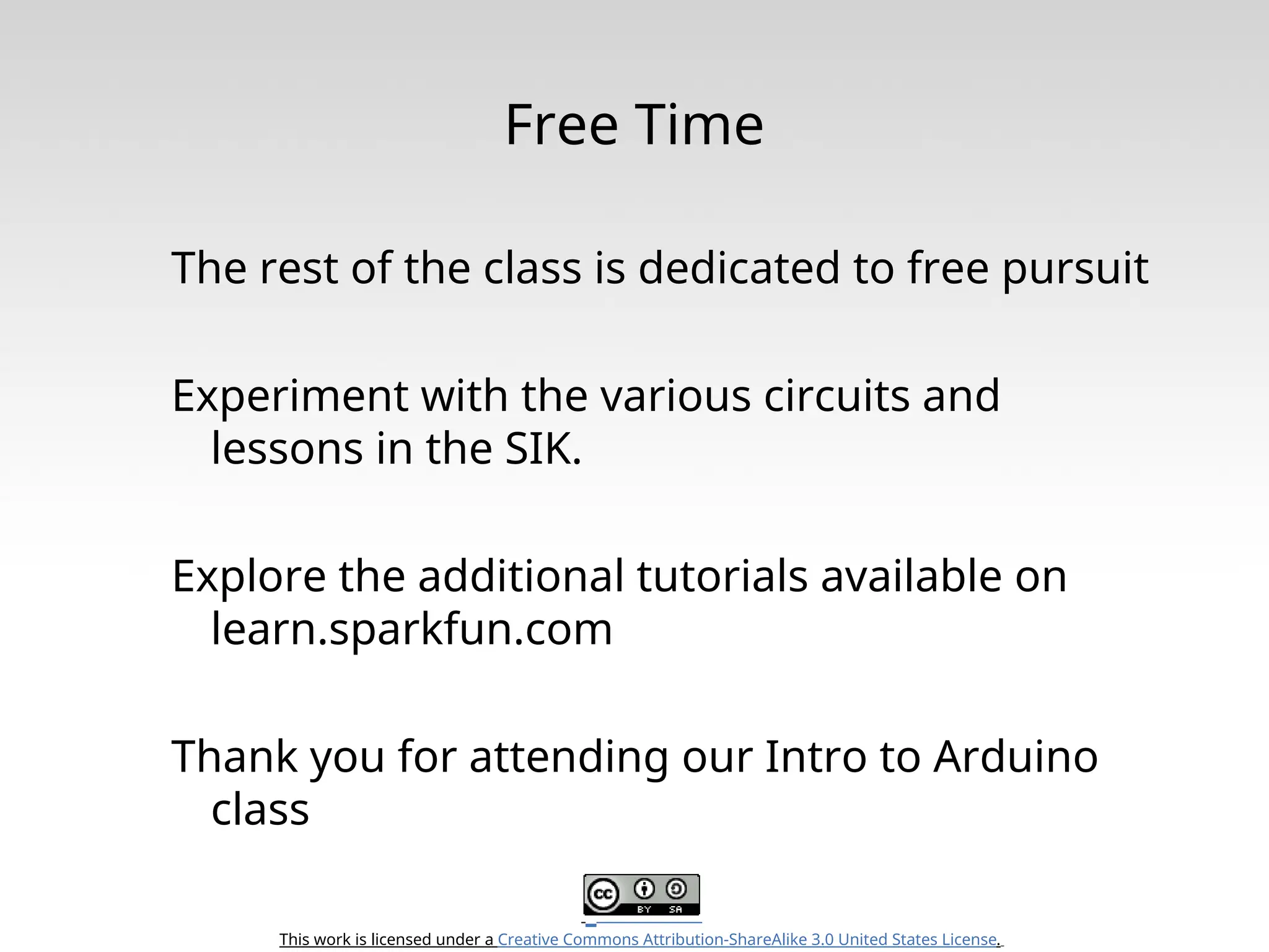 This work is licensed under a Creative Commons Attribution-ShareAlike 3.0 United States License. Free Time The rest of the class is dedicated to free pursuit Experiment with the various circuits and lessons in the SIK. Explore the additional tutorials available on learn.sparkfun.com Thank you for attending our Intro to Arduino class 