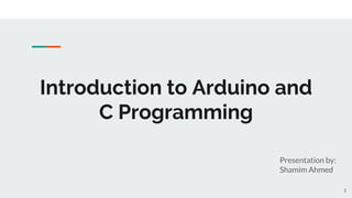 Introduction to Arduino and
C Programming
Presentation by:
Shamim Ahmed
1
 