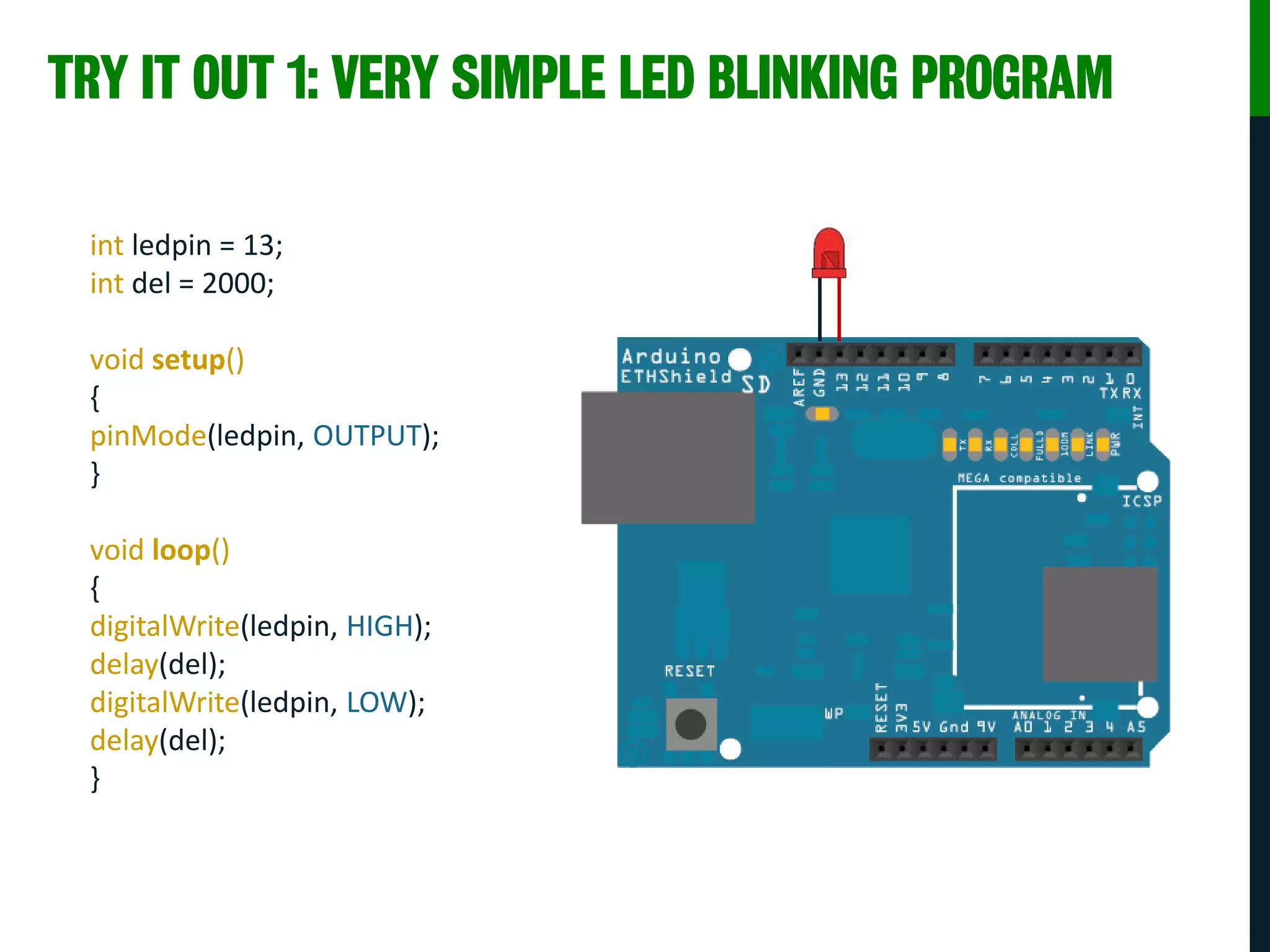 TRY IT OUT 1: VERY SIMPLE LED BLINKING PROGRAM
int ledpin = 13;
int del = 2000;
void setup()
{
pinMode(ledpin, OUTPUT);
}
void loop()
{
digitalWrite(ledpin, HIGH);
delay(del);
digitalWrite(ledpin, LOW);
delay(del);
}
 