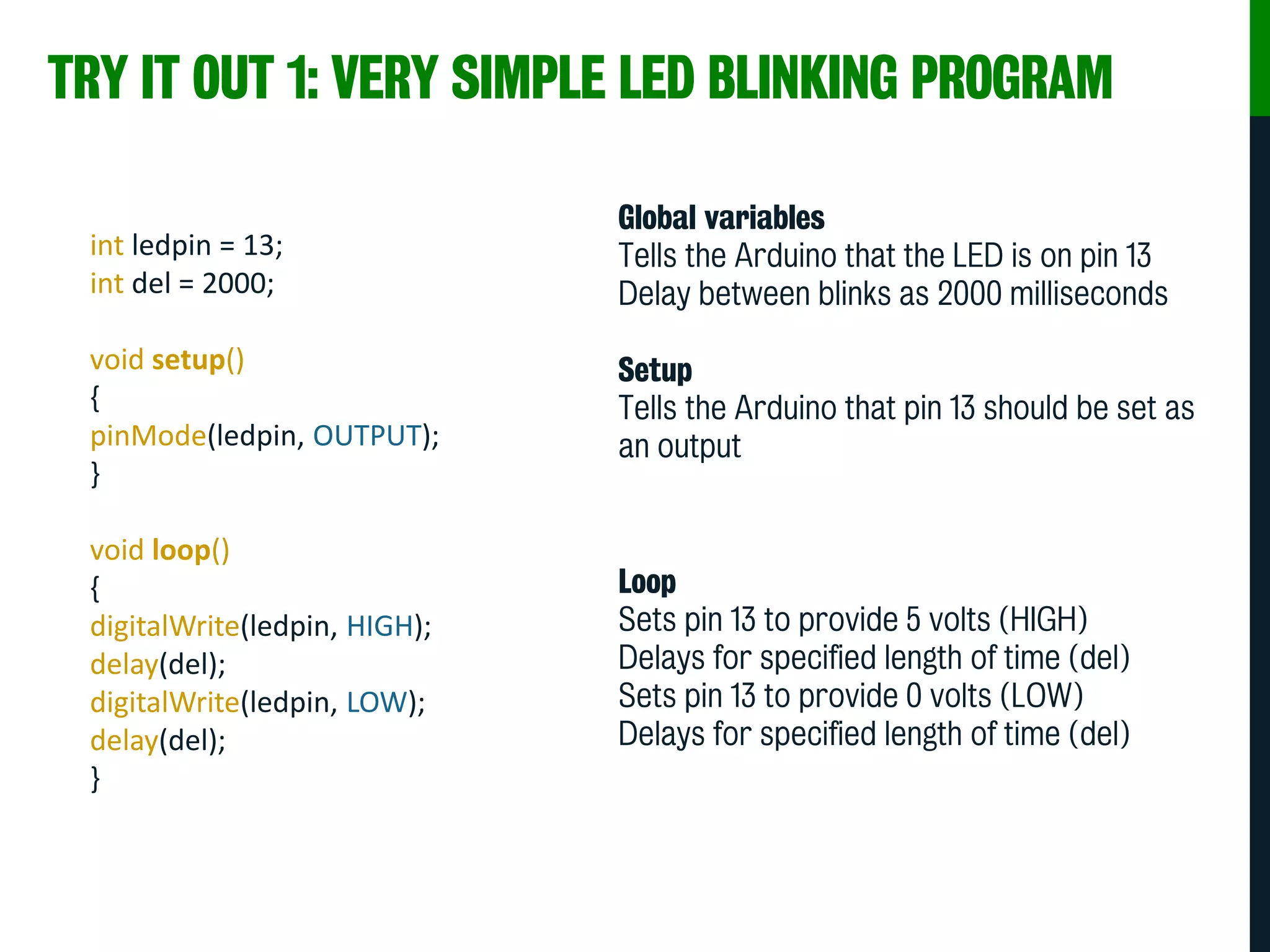TRY IT OUT 1: VERY SIMPLE LED BLINKING PROGRAM
int ledpin = 13;
int del = 2000;
void setup()
{
pinMode(ledpin, OUTPUT);
}
void loop()
{
digitalWrite(ledpin, HIGH);
delay(del);
digitalWrite(ledpin, LOW);
delay(del);
}
Global variables
Tells the Arduino that the LED is on pin 13
Delay between blinks as 2000 milliseconds
Setup
Tells the Arduino that pin 13 should be set as
an output
Loop
Sets pin 13 to provide 5 volts (HIGH)
Delays for specified length of time (del)
Sets pin 13 to provide 0 volts (LOW)
Delays for specified length of time (del)
 