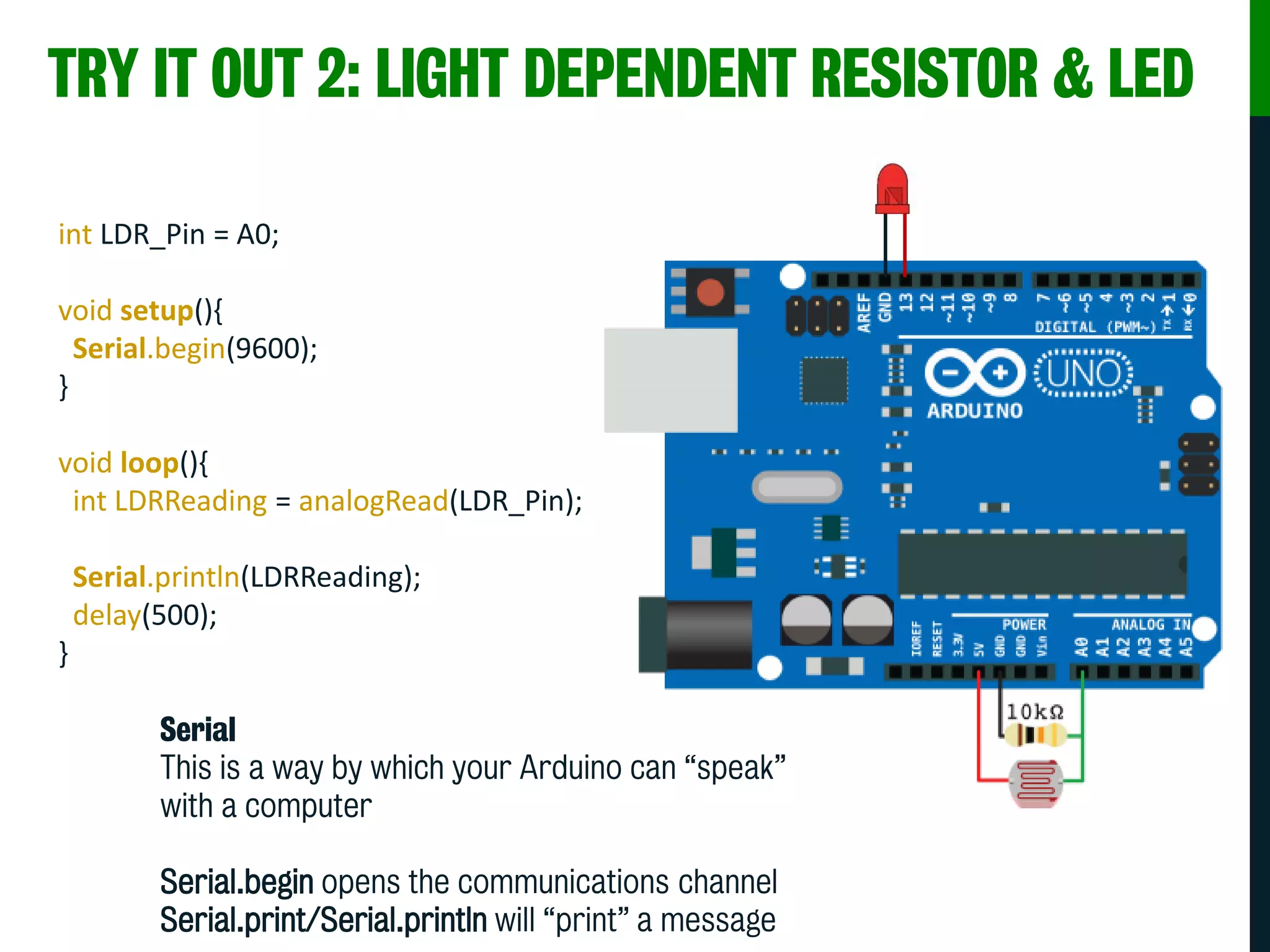 TRY IT OUT 2: LIGHT DEPENDENT RESISTOR & LED
int LDR_Pin = A0;
void setup(){
Serial.begin(9600);
}
void loop(){
int LDRReading = analogRead(LDR_Pin);
Serial.println(LDRReading);
delay(500);
}
Serial
This is a way by which your Arduino can “speak”
with a computer
Serial.begin opens the communications channel
Serial.print/Serial.println will “print” a message
 