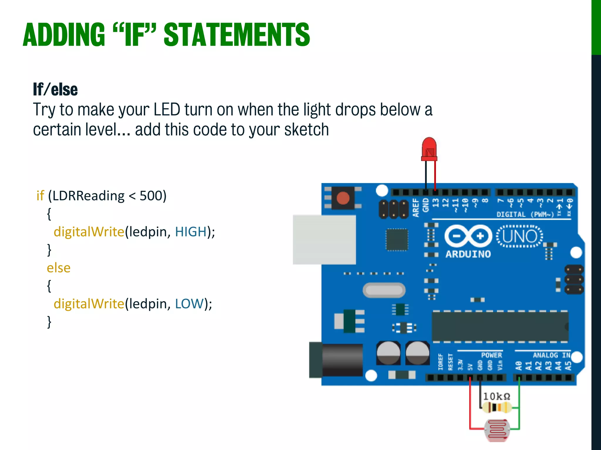 ADDING “IF” STATEMENTS
If/else
Try to make your LED turn on when the light drops below a
certain level… add this code to your sketch
if (LDRReading < 500)
{
digitalWrite(ledpin, HIGH);
}
else
{
digitalWrite(ledpin, LOW);
}
 