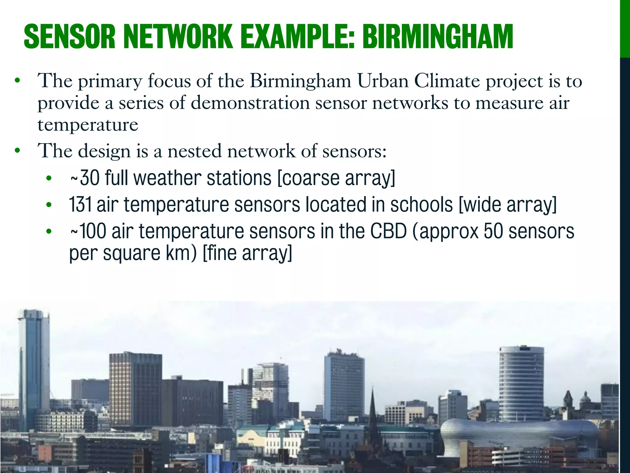SENSOR NETWORK EXAMPLE: BIRMINGHAM
• The primary focus of the Birmingham Urban Climate project is to
provide a series of demonstration sensor networks to measure air
temperature
• The design is a nested network of sensors:
• ~30 full weather stations [coarse array]
• 131 air temperature sensors located in schools [wide array]
• ~100 air temperature sensors in the CBD (approx 50 sensors
per square km) [fine array]
• Birmingham will become the most densely instrumented urban area
in the world.
 